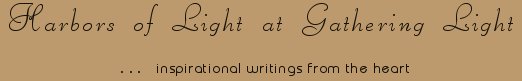 Gathering Light ... on the Shores of Paradise. Inspirational writings, literature, spiritual insights, mysticism, meditations, thoughts for the day, daily meditations, thoughts of the day, spiritual inspiration, out of body experiences, white light experiences, enlightenment, thoughts for the day, thoughts of the day, spiritual insights, spiritual inspiration, poetry, prose & music.