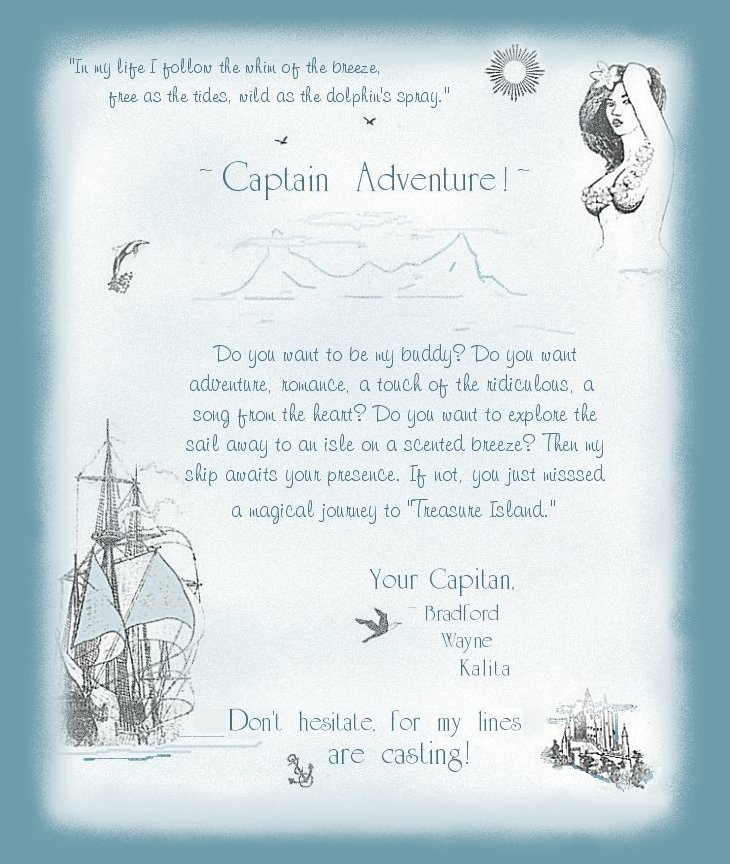 Captain Adventure! Do you want to be my buddy? Do you want adventure, romance, a touch of the ridiculous, a song from the heart? Do you want to explore the mystical seas of truth, philosophy and poetry - to sail away to an isle on a scented breeze? The my ship awaits your presence. If not, you just missed a magical journey to treasure island. Your captain, Bradford Wayne Kalita. Don't hesitate for my lines are casting.